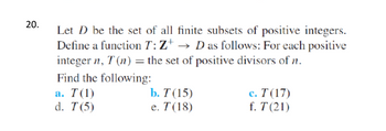 20.
Let D be the set of all finite subsets of positive integers.
Define a function T: Z+ → D as follows: For each positive
integer n, T (n) = the set of positive divisors of n.
Find the following:
a. T(1)
d. T (5)
b. T (15)
e. T(18)
c. T (17)
f. T (21)