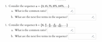 1. Consider the sequence a =
{3, 15, 75, 375, 1875, ...}
a. What is the common ratio?
b. What
the next
five
terms in the
sequence?
are
1. Consider the sequence b = {6,§, 25, 125 » 625 * **
a. What is the common ratio?
b. What are the next five terms in the sequence?
