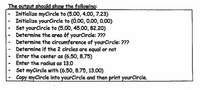 The output should show the following:
Initialize myCircle to (5.00, 4.00, 7.23)
Initialize yourCircle to (Õ.00, 0.00,0.00)
Set yourCircle to (5.00, 45.00, 82.20)
Determine the area of yourCircle: ???
Determine the circumference of yourCircle: ???
- Determine if the 2 circles are equal or not
- Enter the center as (6.50, 8.75)
Enter the radius as 13.0
Set myCircle with (6.50, 8.75, 13.00)
Copy myCircle into yourCircle and then print yourCircle.
