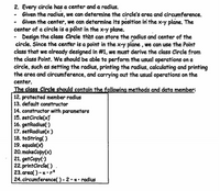 2. Every circle has a center and a radius.
- Given the radius, we can determine the circle's area and circumference.
- Given the center, we can determine its position ini the x-y plane. The
center of a circle is a póint in the x-y plane.
- Design the class Circle that can store the radius and center of the
circle. Since the center is a point in the x-y plane , we can use the Point
class that we already designed in #1, we must derive the class Circle from
the class Point. We should be able to perform the usual operations on a
circle, such as setting the radius, printing the radius, calculating and printing
the area and circumference, and carrying out the usual operations on the
center.
The class Circle should contain the folowing methods and data member:
12. protected member radius
13. default constructor
14. constructor with parameters
15. setCircle(x)
16. getRadius(')
17. setRadius(x )
18. toString( )
19. equals(x)
20. makeCopy(x)
21. getCopy(')
22. printCircle( )
23. area( ) -x • r2
24. circumference( ) - 2 • z • radius
