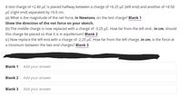 A test charge of +2.40 µC is placed halfway between a charge of +6.25 µC (left end) and another of +4.50
µC (right end) separated by 10.0 cm.
(a) What is the magnitude of the net force, in Newtons, on the test charge? Blank 1
Show the direction of the net force on your sketch.
(b) The middle charge is now replaced with a charge of -3.25 µC. How far from the left end ,
this charge be placed so that it is in equilibrium? Blank 2
(c) Now replace the left end with a charge of -2.25 µC. How far from the left charge, in cm, is the force at
in cm,
should
a minimum between the two end charges? Blank 3
Blank 1
Add your answer
Blank 2
Add your answer
Blank 3
Add your answer
