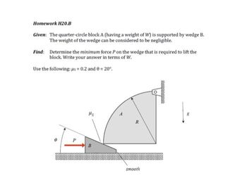 Homework H20.B
Given: The quarter-circle block A (having a weight of W) is supported by wedge B.
The weight of the wedge can be considered to be negligible.
Find: Determine the minimum force P on the wedge that is required to lift the
block. Write your answer in terms of W.
Use the following: us= 0.2 and 0 = 20°.
P
Hs
R
smooth
wwwwwwwwwwwww