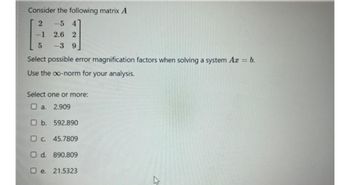 Consider the following matrix A
2
-5 4
2.6 2
-3 9
-1
5
Select possible error magnification factors when solving a system Ax = b.
Use the co-norm for your analysis.
Select one or more:
2.909
a.
b. 592.890
c. 45.7809
d. 890.809
e. 21.5323
司