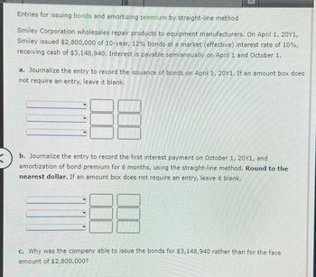 Entries for issuing bonds and amortizing premium by straight-line method
Smiley Corporation wholesales repair products to equipment manufacturers. On April 1, 20Y1,
Smiley issued $2,800,000 of 10-year, 12% bonds at a market (effective) interest rate of 10%,
receiving cash of $3,148,940. Interest is payable semiannually on April 1 and October 1.
a. Journalize the entry to record the issuance of bonds on April 1, 20Y1. If an amount box does
not require an entry, leave it blank.
b. Journalize the entry to record the first interest payment on October 1, 20Y1, and
amortization of bond premium for 6 months, using the straight-line method. Round to the
nearest dollar. If an amount box does not require an entry, leave blank.
c. Why was the company able to issue the bonds for $3,148,940 rather than for the face
amount of $2,800,000?