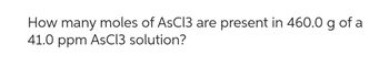 How many moles of AsCl3 are present in 460.0 g of a
41.0 ppm AsCl3 solution?