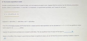 8. The income-expenditure model
Consider a small economy that is closed to trade, so its net exports are equal to zero. Suppose that the economy has the following consumption
function, where C is consumption, Y is real GDP, I is investment, G is government purchases, and T stands for net taxes:
C = 15+0.75 x (Y-T)
Suppose G = $90 billion, 1 = $60 billion, and T = $20 billion.
Given the consumption function and the fact that for a closed economy total expenditure can be calculated as Y=C+I+G, the equilibrium output
level is equal to 5
billion.
Suppose the government purchases are increased by $50 billion. The new equilibrium level of output will be equal to
Based on the effect of the change in government purchases on equilibrium output, you can tell that this economy's spending multiplier is equal to