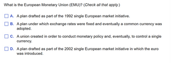 What is the European Monetary Union (EMU)? (Check all that apply.)
A. A plan drafted as part of the 1992 single European market initiative.
B. A plan under which exchange rates were fixed and eventually a common currency was
adopted.
C. A union created in order to conduct monetary policy and, eventually, to control a single
currency.
D. A plan drafted as part of the 2002 single European market initiative in which the euro
was introduced.