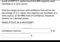 A poll of 2657U.S. adults found that 86% regularly used
Facebook as a news source.
Find the margin of error and confidence interval for the
percentage of U.S. adults who regularly use Facebook as a
news source, at the 90% level of confidence. Round all
answers to 2 decimal places.
Margin of Error (as a percentage):
Confidence Interval:
% to
%
