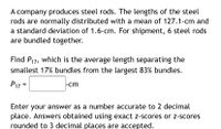 A company produces steel rods. The lengths of the steel
rods are normally distributed with a mean of 127.1-cm and
a standard deviation of 1.6-cm. For shipment, 6 steel rods
are bundled together.
Find P17, which is the average length separating the
smallest 17% bundles from the largest 83% bundles.
P17 =
|-cm
Enter your answer as a number accurate to 2 decimal
place. Answers obtained using exact z-scores or z-scores
rounded to 3 decimal places are accepted.
