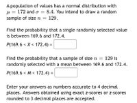 A population of values has a normal distribution with
8.4. You intend to draw a random
u = 172 and o =
%3D
sample of size n =
129.
Find the probability that a single randomly selected value
is between 169.6 and 172.4.
P(169.6 < X < 172.4) =
Find the probability that a sample of size n
randomly selected with a mean between 169.6 and 172.4.
129 is
P(169.6 < M < 172.4) =
Enter your answers as numbers accurate to 4 decimal
places. Answers obtained using exact z-scores or z-scores
rounded to 3 decimal places are accepted.
