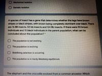 Mechanical Isolation
O Gametic Isolation
A species of insect has a gene that determines whether the legs have brown
stripes or black stripes, with brown being completely dominant over black. There
are 76 BB insects, 50 bb insects and 124 Bb insects. If there were 90 brown
individuals and 15 black individuals in the parent population, what can be
concluded about the population?"
O The population is not evolving.
O The population is evolving
Stabilizing selection is occurring.
O The population is in Hardy-Weinberg equilibrium.
The elephant and the crocodile evolved from a common ancestor. Which
