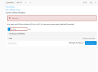 Question 11 of 25
< >
0/ 1
View Policies
Show Attempt History
Current Attempt in Progress
X Incorrect.
If we begin with 5.00 mg of iodine-131 (t1/2 = 8.07 hr), how much remains after eight half-life periods?
i
0.3125
mg
eTextbook and Media
Hint
Assistance Used
Save for Later
Attempts: 1 of 15 used
Submit Answer
