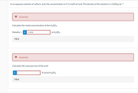 In an aqueous solution of sulfuric acid, the concentration is 9.11 mol% of acid. The density of the solution is 1.2528 g mL-1.
X Incorrect.
Calculate the molal concentration of the H2SO4.
Molality = i
0.908
m H2SO4
%3D
Hint
X Incorrect.
Calculate the mass percent of the acid.
i
% (w/w) H2SO4
Hint
