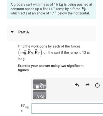 A grocery cart with mass of 16 kg is being pushed at
constant speed up a flat 14° ramp by a force Fp
which acts at an angle of 17° below the horizontal.
Part A
Find the work done by each of the forces
(mg,FN,FP) on the cart if the ramp is 12 m
long.
Express your answer using two significant
figures.
Wmg
=
ΑΣΦ