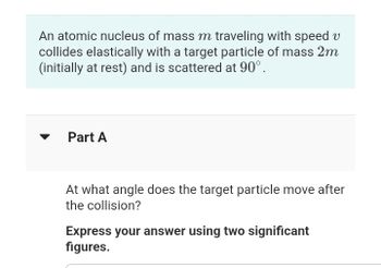 An atomic nucleus of mass m traveling with speed v
collides elastically with a target particle of mass 2m
(initially at rest) and is scattered at 90°.
Part A
At what angle does the target particle move after
the collision?
Express your answer using two significant
figures.