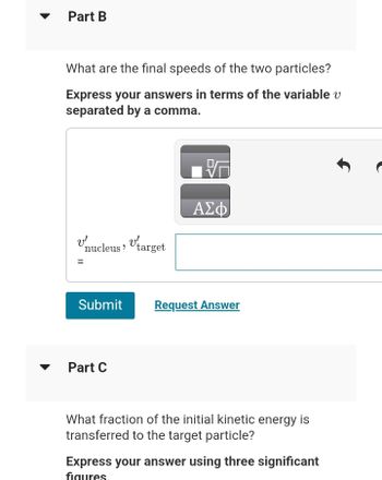 Part B
What are the final speeds of the two particles?
Express your answers in terms of the variable v
separated by a comma.
Vnucleus, target
=
'
Submit
Part C
V
ΑΣΦ
Request Answer
What fraction of the initial kinetic energy is
transferred to the target particle?
Express your answer using three significant
figures.