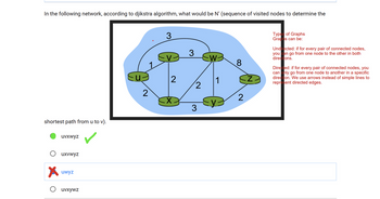 In the following network, according to djikstra algorithm, what would be N' (sequence of visited nodes to determine the
shortest path from u to v).
uvxwyz
uxvwyz
uwyz
uvxywz
u
2
3
2
X
3
2
3
W₁
1
∞
2
Types of Graphs
Graphs can be:
Undirected: if for every pair of connected nodes,
you can go from one node to the other in both
directions.
Directed: if for every pair of connected nodes, you
can only go from one node to another in a specific
direction. We use arrows instead of simple lines to
represent directed edges.