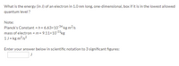 What is the energy (in J) of an electron in 1.0 nm long, one-dimensional, box if it is in the lowest allowed
quantum level ?
Note:
Planck's Constant = h = 6.63×1034 kg m2/s
mass of electron =m= 9.11x1031kg
1J = kg m?/s?
Enter your answer below in scientific notation to 3 significant figures:
