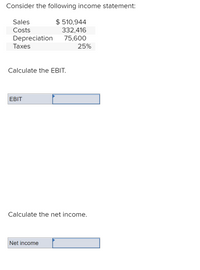 **Consider the following income statement:**

- **Sales:** $510,944
- **Costs:** $332,416
- **Depreciation:** $75,600
- **Taxes:** 25%

**Calculate the EBIT.**

[Input box for EBIT]

**Calculate the net income.**

[Input box for Net income]

### Explanation:

This section requires students to calculate the Earnings Before Interest and Taxes (EBIT) and the net income based on the provided financial data. The student should first find the EBIT by subtracting the costs and depreciation from sales. Then, to find the net income, they need to apply the tax rate to the EBIT and subtract the tax expense.