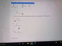 **Educational Content: Reaction Mechanisms**

**Question:**
Identify the major product of the following reaction:

**Reaction Details:**
- Reactant: An alkane structure depicted with a tertiary hydrogen.
- Reagents: \( \text{Br}_2 \) and light (\( h\nu \)).

**Options:**
1. A primary alkyl bromide product (Br attached to a primary carbon).
2. Statement: "There is no reaction under these conditions or the product is not listed here."
3. A secondary alkyl bromide product (Br attached to a secondary carbon).
4. A tertiary alkyl bromide product (Br attached to a tertiary carbon).

**Visual Explanation:**
A diagram illustrates an alkane reacting with bromine in the presence of light, which often leads to free radical halogenation. This process typically prefers the most substituted carbon due to the stability of the radical intermediate. 

**Instructions:**
Select the option that corresponds to the major product formed under the given conditions.