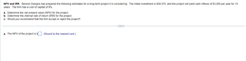 NPV and IRR Benson Designs has prepared the following estimates for a long-term project it is considering. The initial investment is $28,570, and the project will yield cash inflows of $3,000 per year for 15
years. The firm has a cost of capital of 9%.
a. Determine the net present value (NPV) for the project.
b. Determine the internal rate of return (IRR) for the project.
c. Would you recommend that the firm accept or reject the project?
a. The NPV of the project is $
(Round to the nearest cent.)