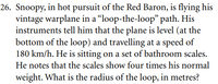 26. Snoopy, in hot pursuit of the Red Baron, is flying his
vintage warplane in a “loop-the-loop" path. His
instruments tell him that the plane is level (at the
bottom of the loop) and travelling at a speed of
180 km/h. He is sitting on a set of bathroom scales.
He notes that the scales show four times his normal
weight. What is the radius of the loop, in metres?
