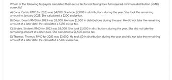 Which of the following taxpayers calculated their excise tax for not taking their full required minimum distribution (RMD)
correctly?
A) Carla. Carla's RMD for 2023 was $4,000. She took $2,000 in distributions during the year. She took the remaining
amount in January 2025. She calculated a $200 excise tax.
B) Dean. Dean's RMD for 2023 was $3,000. He took $1,500 in distributions during the year. He did not take the remaining
amount at a later date. He calculated a $150 excise tax.
C) Sindee. Sindee's RMD for 2023 was $4,000. She took $1,000 in distributions during the year. She did not take the
remaining amount at a later date. She calculated a $1,500 excise tax.
D) Thomas. Thomas' RMD for 2023 was $3,000. He took $0 in distribution during the year and did not take the remaining
amount at a later date. He calculated a $300 excise tax.