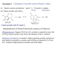 Exercise# 1
Calculation of ascorbic acid in Vitamin C tablet:
(i) Starch is used as an indicator: starch + I; → starch-I, complex
(deep blue)
(clear)
(ii) Titrate ascorbic acid with I,:
но
он
но
но
+ 13 +H,0
+ 3I + 211*
O.
но
но
ascorbic acid
(FW 176.124)
dehydroascorbic acid
(FW 192,124)
1 mole ascorbic acid →1 mole I;
Standardization of Titrant Followed by Analysis of Unknown
OStandardization: Suppose 29.41 mL of I; solution is required to react with
0.1970 g of pure ascorbic acid, what is the Molarity of the I; solution?
OAnalysis of Unknown: A vitamin C tablet containing ascorbic acid plus an
inert binder was ground to a powder, and 0.4242g was titrated by 31.63 mL
of Iz. Find the weight percent of ascorbic acid in the tablet.
