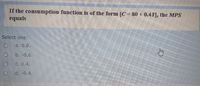 If the consumption function is of the form [C=80 + 0.4Y], the MPS
equals
Select one:
a. 0.6.
b. -0.6.
C. 0.4.
d. -0.4.
