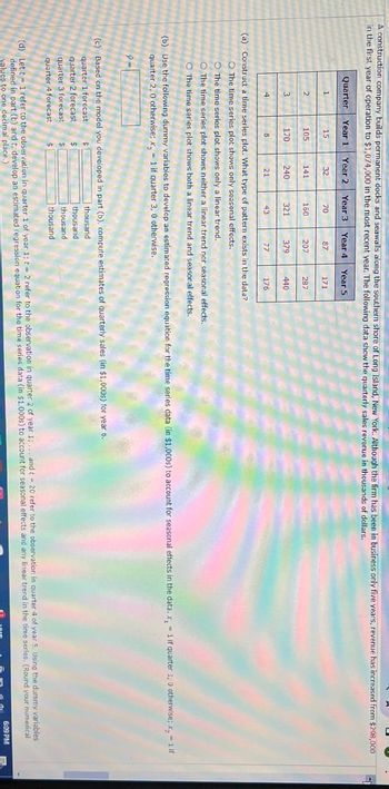 A construction company builds permanent docks and seawalls along the southern shore of Long Island, New York. Although the firm has been in business only five years, revenue has increased from $298,000
in the first year of operation to $1,074,000 in the most recent year. The following data show the quarterly sales revenue in thousands of dollars.
Quarter Year 1 Year 2 Year 3 Year 4 Year 5
1
15
32
70
87
171
2
105
141
160
207
287
3
170
240
321
379
440
4
8
21
43
77
176
(a) Construct a time series plot. What type of pattern exists in the data?
O The time series plot shows only seasonal effects.
The time series plot shows only a linear trend.
O The time series plot shows neither a linear trend nor seasonal effects.
O The time series plot shows both a linear trend and seasonal effects.
(b) Use the following dummy variables to develop an estimated regression equation for the time series data (in $1,000s) to account for seasonal effects in the data. x, 1 if quarter 1, 0 otherwise; x = 1 if
quarter 2, 0 otherwise; x = 1 if quarter 3, 0 otherwise.
(c) Based on the model you developed in part (b), compute estimates of quarterly sales (in $1,000s) for year 6.
quarter 1 forecast
quarter 2 forecast
quarter 3 forecast
$
quarter 4 forecast
thousand
thousand
thousand
thousand
(d) Lett 1 refer to the observation in quarter 1 of year 1; t = 2 refer to the observation in quarter 2 of year 1;... and t = 20 refer to the observation in quarter 4 of year 5. Using the dummy variables
defined in part (b) and t, develop an estimated regression equation for the time series data (in $1,000s) to account for seasonal effects and any linear trend in the time series. (Round your numerical
values to one decimal place.)
6:09 PM