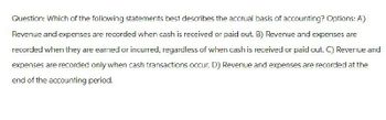 Question: Which of the following statements best describes the accrual basis of accounting? Options: A)
Revenue and expenses are recorded when cash is received or paid out. B) Revenue and expenses are
recorded when they are earned or incurred, regardless of when cash is received or paid out. C) Revenue and
expenses are recorded only when cash transactions occur. D) Revenue and expenses are recorded at the
end of the accounting period.