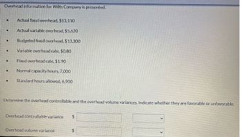 Overhead information for Wilts Company is presented.
Actual fixed overhead, $13,110
Actual variable overhead, $5,620
Budgeted fixed overhead, $13,300
Variable overhead rate, $0.80
Fixed overhead rate, $1.90
Normal capacity hours, 7,000
Standard hours allowed, 6,900
Determine the overhead controllable and the overhead volume variances. Indicate whether they are favorable or unfavorable.
Overhead controllable variance
$
Overhead volume variance
$