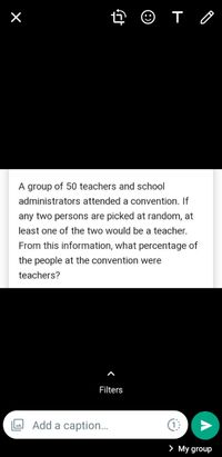 A
group of 50 teachers and school
administrators attended a convention. If
any two persons are picked at random, at
least one of the two would be a teacher.
From this information, what percentage of
the people at the convention were
teachers?
Filters
Add a caption..
> My group
