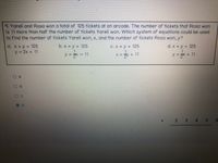 9. Yareli and Rosa won a total of 125 tickets at an arcade. The number of tickets that Rosa won
is 11 more than half the number of tickets Yareli won. Which system of equations could be used
to find the number of tickets Yareli won, x, and the number of tickets Rosa won, y?
a. X +y = 125
y = 2x + 11
b. x y + 125
C. X + y = 125
d. x + y = 125
y = - 11
X = y + 11
y = + 11
a
d.
4.
6.
