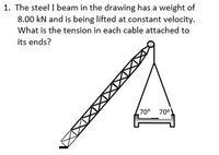 1. The steel I beam in the drawing has a weight of
8.00 kN and is being lifted at constant velocity.
What is the tension in each cable attached to
its ends?
70°
70°
