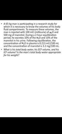 A 65-kg man is participating in a research study for
which it is necessary to know the volumes of his body
fluid compartments. To measure these volumes, the
man is injected with 100 mCi (millicurie) of H20 and
500 mg of mannitol. During a 2-hour equilibration
period, he excretes 10% of the H,0 and 10% of the
mannitol in his urine. Following equilibration, the
concentration of H,0 in plasma is 0.213 mCi/100 mL
and the concentration of mannitol is 3.2 mg/100 mL.
What is his total body water, his ECF volume, and his
ICF volume? Is the man's total body water appropriate
for his weight?
