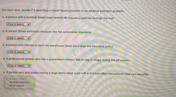 For each item, decide if it describes a moral hazard problem or an adverse selection problem.
a. A person with a terminal illness buys several life insurance policies through the mail.
(Click to select)
b. A person drives carelessly because she has automobile insurance.
(Click to select)
c. A person who intends to torch his warehouse takes out a large fire insurance policy.
(Click to select)
d. A professional athlete who has a guaranteed contract fails to stay in shape during the off season.
(Click to select)
e. A person who anticipates having a large family takes a job with a firm that offers exceptional child care benefits.
(Click to select)
Adverse selection
Moral hazard