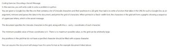 Coding Exercise: Decoding a Secret Message
In this exercise, you will write code to solve a problem in python
You are given a Google Doc like this one that contains a list of Unicode characters and their positions in a 2D grid. Your task is to write a function that takes in the URL for such a Google Doc as an
argument, retrieves and parses the data in the document, and prints the grid of characters. When printed in a fixed - width font, the characters in the grid will form a graphic showing a sequence
of uppercase letters, which is the secret message.
The document specifies the Unicode characters in the grid, along with the x- and y-coordinates of each character.
The minimum possible value of these coordinates is 0. There is no maximum possible value, so the grid can be arbitrarily large.
Any positions in the grid that do not have a specified character should be filled with a space character.
You can assume the document will always have the same format as the example document linked above.