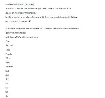 Mo likes milkshakes. (3 marks)
a. If Mo consumes five milkshakes per week, what is the total value he
places on his weekly milkshakes?
b. If the market price of a milkshake is $6, how many milkshakes will Mo buy
and consume in one week?
c. If the market price of a milkshake is $6, what is weekly consumer surplus Mo
gets from milkshakes?
Milkshakes Mo's willingness to pay
First
Second
Third
Fourth
Fifth
Sixth
Seventh
$15
$13
$10
$7
$5
$2