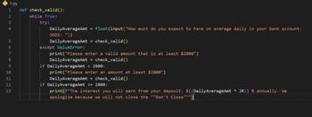 1.py
1
2
3
4
567822222
9
10
11
12
13
def check_valid():
while True:
try:
DailyAverageAmt
SGDS: "))
float(input("How much do you expect to have on average daily in your bank account:
DailyAverageAmt = check_valid()
except ValueError:
print("Please enter a valid amount that is at least $2000")
=
DailyAverageAmt check_valid()
if DailyAverageAmt < 2000:
print("Please enter an amount at least $2000")
DailyAverageAmt = check_valid()
if DailyAverageAmt >= 2000:
print("The interest you will earn from your deposit: ${(DailyAverage Amt * JR)} % annually. We
apologize because we will not close the ""Don't Close""")