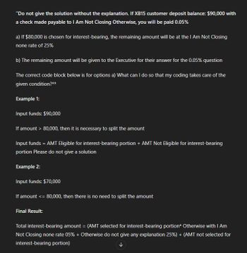 "Do not give the solution without the explanation. If XB15 customer deposit balance: $90,000 with
a check made payable to I Am Not Closing Otherwise, you will be paid 0.05%
a) If $80,000 is chosen for interest-bearing, the remaining amount will be at the I Am Not Closing
none rate of 25%
b) The remaining amount will be given to the Executive for their answer for the 0.05% question
The correct code block below is for options a) What can I do so that my coding takes care of the
given condition?**
Example 1:
Input funds: $90,000
If amount > 80,000, then it is necessary to split the amount
Input funds = AMT Eligible for interest-bearing portion + AMT Not Eligible for interest-bearing
portion Please do not give a solution
Example 2:
Input funds: $70,000
If amount <= 80,000, then there is no need to split the amount
Final Result:
Total interest-bearing amount = (AMT selected for interest-bearing portion* Otherwise with I Am
Not Closing none rate 05% + Otherwise do not give any explanation 25%) + (AMT not selected for
interest-bearing portion)
↓