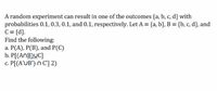 A random experiment can result in one of the outcomes {a, b, c, d} with
probabilities 0.1, 0.3, 0.1, and 0.1, respectively. Let A = {a, b}, B = {b, c, d}, and
C = {d}.
Find the following:
a. P(A), P(B), and P(C)
b. P[(ANB)UC]
c. P[(A'UB') n C'] 2)
