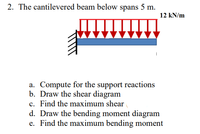 2. The cantilevered beam below spans 5 m.
12 kN/m
a. Compute for the support reactions
b. Draw the shear diagram
c. Find the maximum shear
d. Draw the bending moment diagram
e. Find the maximum bending moment
