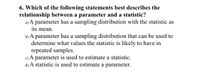 6. Which of the following statements best describes the
relationship between a parameter and a statistic?
a) A parameter has a sampling distribution with the statistic as
its mean.
b) A parameter has a sampling distribution that can be used to
determine what values the statistic is likely to have in
repeated samples.
c) A parameter is used to estimate a statistic.
d) A statistic is used to estimate a parameter.
