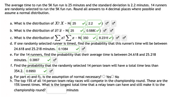 The average time to run the 5K fun run is 25 minutes and the standard deviation is 2.2 minutes. 14 runners
are randomly selected to run the 5K fun run. Round all answers to 4 decimal places where possible and
assume a normal distribution.
a. What is the distribution of X? X - N( 25
b. What is the distribution of x? - N 25
Or
c. What is the distribution of Σx? Σ x-N 350
8.2316) O
d. If one randomly selected runner is timed, find the probability that this runner's time will be between
24.618 and 25.218 minutes. 0.1084
e. For the 14 runners, find the probability that their average time is between 24.618 and 25.218
minutes. 0.3867
✓, 2.2
✓, 0.5880✔
f. Find the probability that the randomly selected 14 person team will have a total time less than
354.2. 0.6950
g. For part e) and f), is the assumption of normal necessary? Yes No
h. The top 15% of all 14 person team relay races will compete in the championship round. These are the
15% lowest times. What is the longest total time that a relay team can have and still make it to the
championship round?
minutes