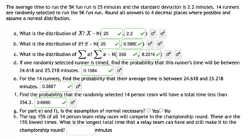 The average time to run the 5K fun run is 25 minutes and the standard deviation is 2.2 minutes. 14 runners
are randomly selected to run the 5K fun run. Round all answers to 4 decimal places where possible and
assume a normal distribution.
a. What is the distribution of X? X - N( 25
b. What is the distribution of ? x - N( 25
c. What is the distribution of Σα? Σ x-N 350
8.2316)
d. If one randomly selected runner is timed, find the probability that this runner's time will be between
24.618 and 25.218 minutes. 0.1084
2.2
0.5880✔
OT
OF
e. For the 14 runners, find the probability that their average time is between 24.618 and 25.218
minutes. 0.3867
f. Find the probability that the randomly selected 14 person team will have a total time less than
354.2. 0.6950
g. For part e) and f), is the assumption of normal necessary? Yes No
h. The top 15% of all 14 person team relay races will compete in the championship round. These are the
15% lowest times. What is the longest total time that a relay team can have and still make it to the
championship round?
minutes