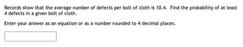 Records show that the average number of defects per bolt of cloth is 10.4. Find the probability of at least
4 defects in a given bolt of cloth.
Enter your answer as an equation or as a number rounded to 4 decimal places.