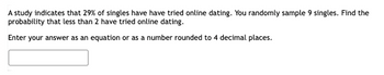 A study indicates that 29% of singles have have tried online dating. You randomly sample 9 singles. Find the
probability that less than 2 have tried online dating.
Enter your answer as an equation or as a number rounded to 4 decimal places.