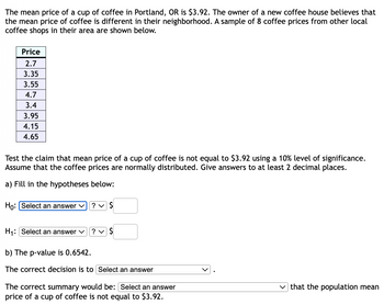 The mean price of a cup of coffee in Portland, OR is $3.92. The owner of a new coffee house believes that
the mean price of coffee is different in their neighborhood. A sample of 8 coffee prices from other local
coffee shops in their area are shown below.
Price
2.7
3.35
3.55
4.7
3.4
3.95
4.15
4.65
Test the claim that mean price of a cup of coffee is not equal to $3.92 using a 10% level of significance.
Assume that the coffee prices are normally distributed. Give answers to at least 2 decimal places.
a) Fill in the hypotheses below:
Ho: Select an answer ✓
H₁: Select an answer ✓
? ✓ $
? ✓ $
b) The p-value is 0.6542.
The correct decision is to Select an answer
The correct summary would be: [Select an answer
price of a cup of coffee is not equal to $3.92.
that the population mean