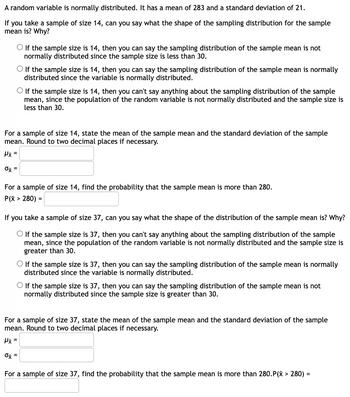 A random variable is normally distributed. It has a mean of 283 and a standard deviation of 21.
If you take a sample of size 14, can you say what the shape of the sampling distribution for the sample
mean is? Why?
If the sample size is 14, then you can say the sampling distribution of the sample mean is not
normally distributed since the sample size is less than 30.
O If the sample size is 14, then you can say the sampling distribution of the sample mean is normally
distributed since the variable is normally distributed.
If the sample size is 14, then you can't say anything about the sampling distribution of the sample
mean, since the population of the random variable is not normally distributed and the sample size is
less than 30.
For a sample of size 14, state the mean of the sample mean and the standard deviation of the sample
mean. Round to two decimal places if necessary.
Hx=
0x =
For a sample of size 14, find the probability that the sample mean is more than 280.
P(x > 280) =
If you take a sample of size 37, can you say what the shape of the distribution of the sample mean is? Why?
O If the sample size is 37, then you can't say anything about the sampling distribution of the sample
mean, since the population of the random variable is not normally distributed and the sample size is
greater than 30.
If the sample size is 37, then you can say the sampling distribution of the sample mean is normally
distributed since the variable is normally distributed.
If the sample size is 37, then you can say the sampling distribution of the sample mean is not
normally distributed since the sample size is greater than 30.
For a sample of size 37, state the mean of the sample mean and the standard deviation of the sample
mean. Round to two decimal places if necessary.
Hx =
Ox =
For a sample of size 37, find the probability that the sample mean is more than 280.P(x > 280) =